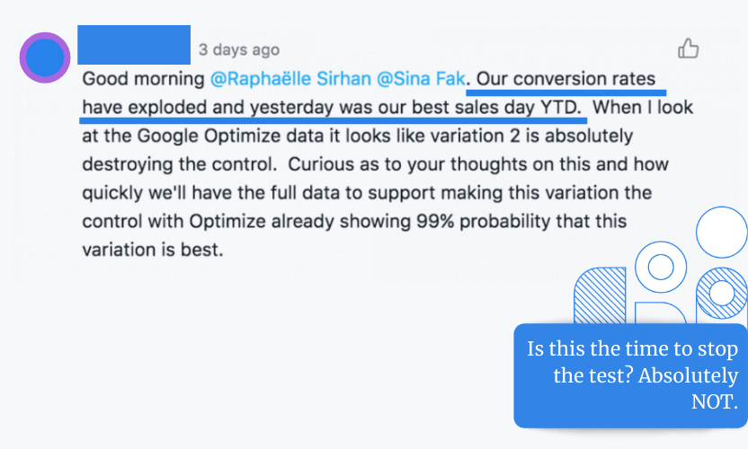 Recently one of our clients commented in Asana that their conversion rates have exploded and that yesterday was their best sales day so far. Per Google Optimize Data, variation 2 was winning, so they asked if they should stop the test since Google Optimization shows 99% probability that this variation is the best. Our reply was absolutely not.